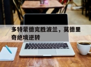 开云体育在线-多特蒙德完胜波兰，莫德里奇绝境逆转的简单介绍